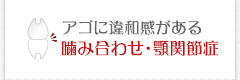 アゴに違和感がある 噛み合わせ・顎関節症