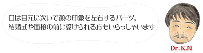 口は目元に次いで顔の印象を左右するパーツ。
結婚式や面接の前に受けられる方もいらっしゃいます