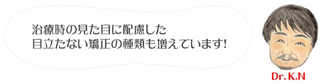 治療時の見た目に配慮した目立たない矯正の種類も増えています！