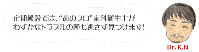 定期検診では、“歯のプロ”歯科衛生士がわずかなトラブルの種も逃さず見つけます！